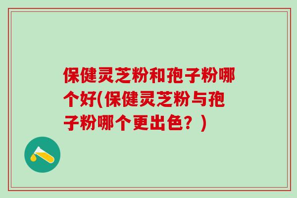 保健灵芝粉和孢子粉哪个好(保健灵芝粉与孢子粉哪个更出色？)