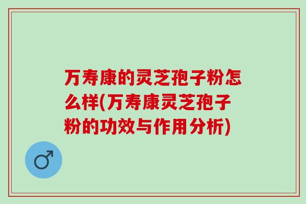 万寿康的灵芝孢子粉怎么样(万寿康灵芝孢子粉的功效与作用分析)