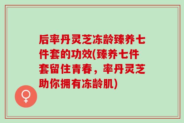 后率丹灵芝冻龄臻养七件套的功效(臻养七件套留住青春,率丹灵芝助你拥有冻龄肌) 后率丹灵芝冻龄臻养七件套的功效(臻养七件套留住青春,率丹灵芝助你拥有冻龄肌)