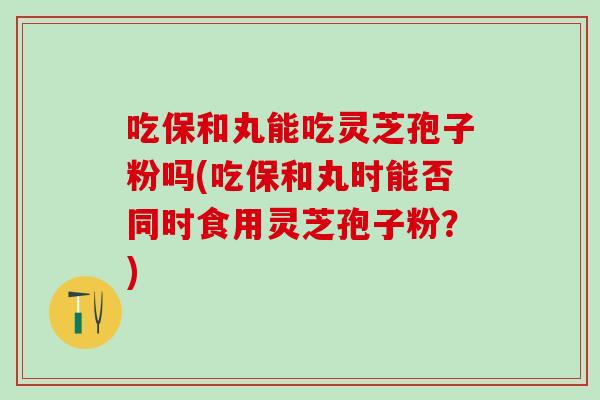 吃保和丸能吃灵芝孢子粉吗(吃保和丸时能否同时食用灵芝孢子粉？)