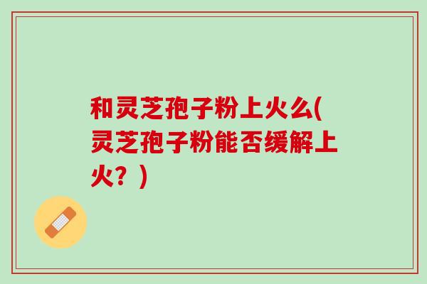 和灵芝孢子粉上火么(灵芝孢子粉能否缓解上火?) 和灵芝孢子粉上火么(灵芝孢子粉能否缓解上火?)