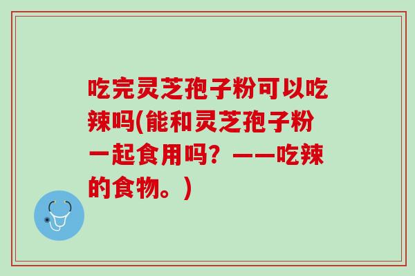 吃完灵芝孢子粉可以吃辣吗(能和灵芝孢子粉一起食用吗？——吃辣的食物。)