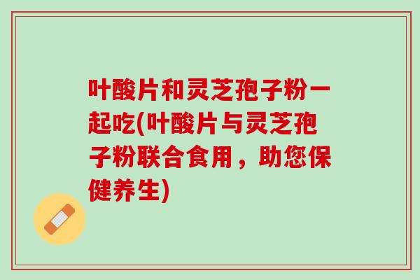 叶酸片和灵芝孢子粉一起吃(叶酸片与灵芝孢子粉联合食用,助您保健养生) 叶酸片和灵芝孢子粉一起吃(叶酸片与灵芝孢子粉联合食用,助您保健养生)