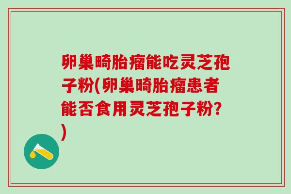 卵巢畸胎瘤能吃灵芝孢子粉(卵巢畸胎瘤患者能否食用灵芝孢子粉？)