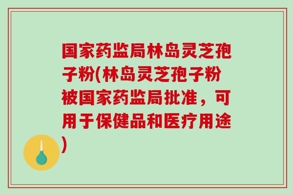 国家药监局林岛灵芝孢子粉(林岛灵芝孢子粉被国家药监局批准，可用于保健品和医疗用途)