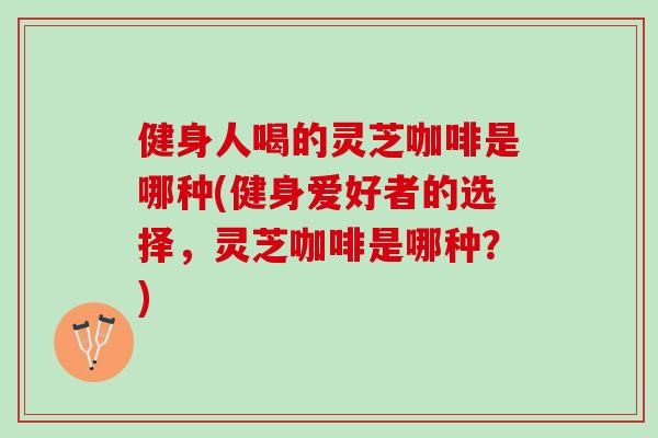 健身人喝的灵芝咖啡是哪种(健身爱好者的选择,灵芝咖啡是哪种?) 健身人喝的灵芝咖啡是哪种(健身爱好者的选择,灵芝咖啡是哪种?)