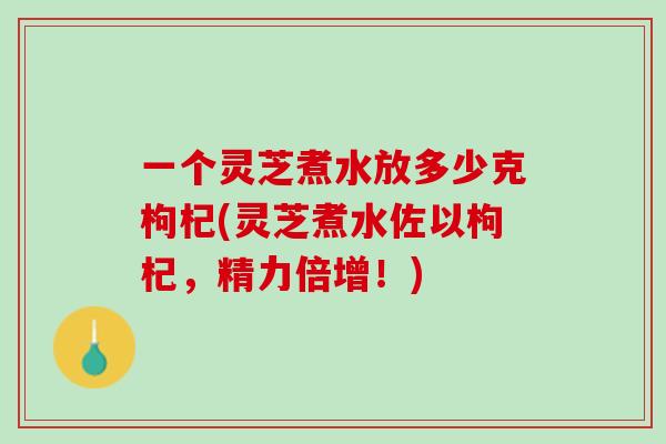 一个灵芝煮水放多少克枸杞(灵芝煮水佐以枸杞，精力倍增！)