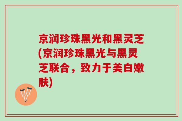 京润珍珠黑光和黑灵芝(京润珍珠黑光与黑灵芝联合，致力于美白嫩肤)