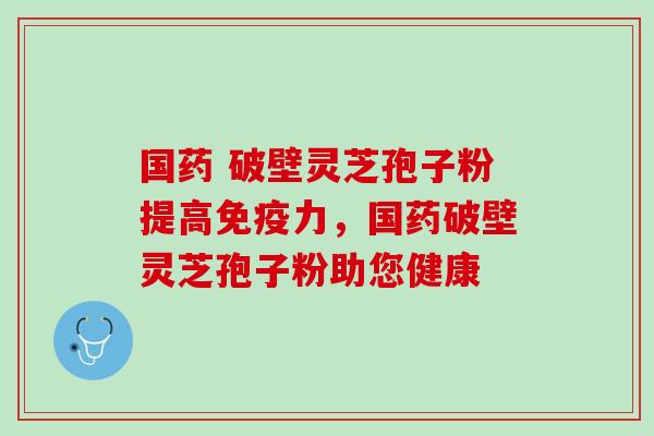 国药 破壁灵芝孢子粉提高免疫力，国药破壁灵芝孢子粉助您健康