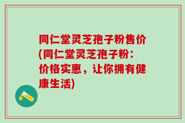 同仁堂灵芝孢子粉售价(同仁堂灵芝孢子粉：价格实惠，让你拥有健康生活)