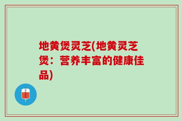 地黄煲灵芝(地黄灵芝煲：营养丰富的健康佳品)