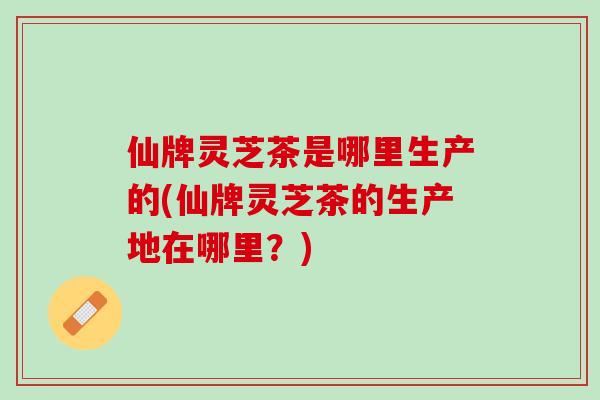 仙牌灵芝茶是哪里生产的(仙牌灵芝茶的生产地在哪里？)