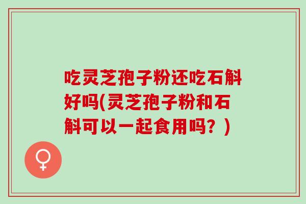 吃灵芝孢子粉还吃石斛好吗(灵芝孢子粉和石斛可以一起食用吗？)