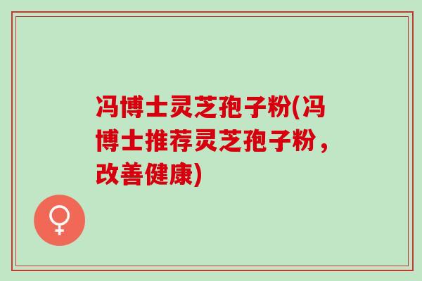 冯博士灵芝孢子粉(冯博士推荐灵芝孢子粉,改善健康) 冯博士灵芝孢子粉(冯博士推荐灵芝孢子粉,改善健康)