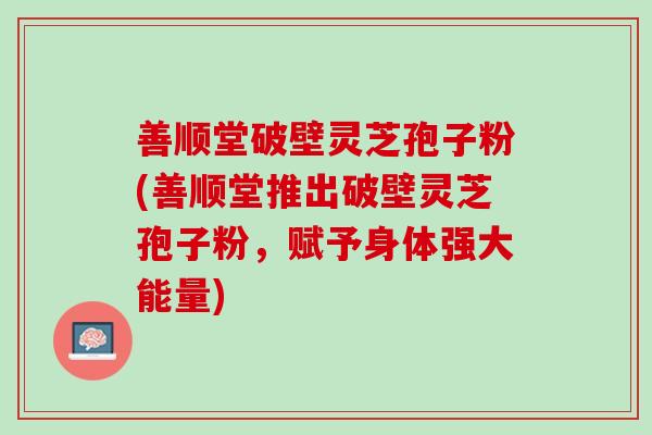 善顺堂破壁灵芝孢子粉(善顺堂推出破壁灵芝孢子粉，赋予身体强大能量)