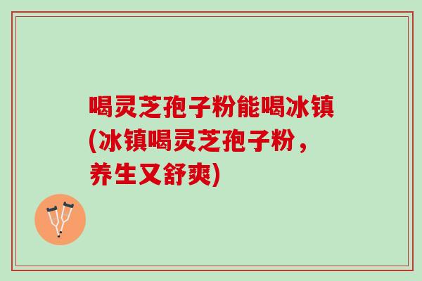 喝灵芝孢子粉能喝冰镇(冰镇喝灵芝孢子粉，养生又舒爽)
