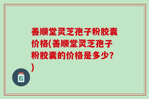 善顺堂灵芝孢子粉胶囊价格(善顺堂灵芝孢子粉胶囊的价格是多少？)