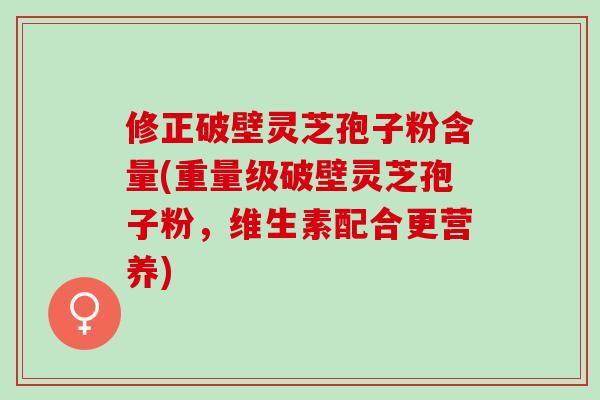 修正破壁灵芝孢子粉含量(重量级破壁灵芝孢子粉，维生素配合更营养)