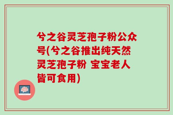 兮之谷灵芝孢子粉公众号(兮之谷推出纯天然灵芝孢子粉 宝宝老人皆可食用)