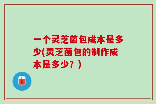 一个灵芝菌包成本是多少(灵芝菌包的制作成本是多少？)
