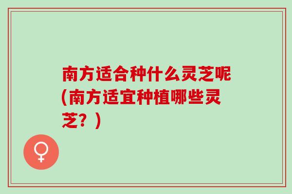 南方适合种什么灵芝呢(南方适宜种植哪些灵芝?) 南方适合种什么灵芝呢(南方适宜种植哪些灵芝?)