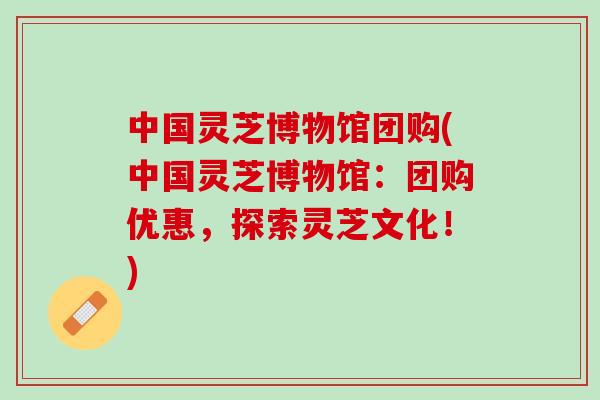 中国灵芝博物馆团购(中国灵芝博物馆：团购优惠，探索灵芝文化！)