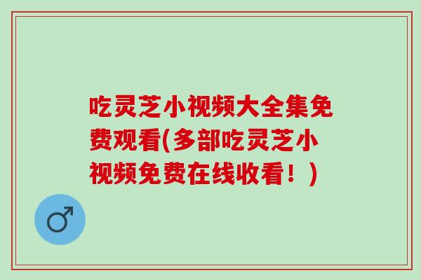吃灵芝小视频大全集免费观看(多部吃灵芝小视频免费在线收看!) 吃灵芝小视频大全集免费观看(多部吃灵芝小视频免费在线收看!)
