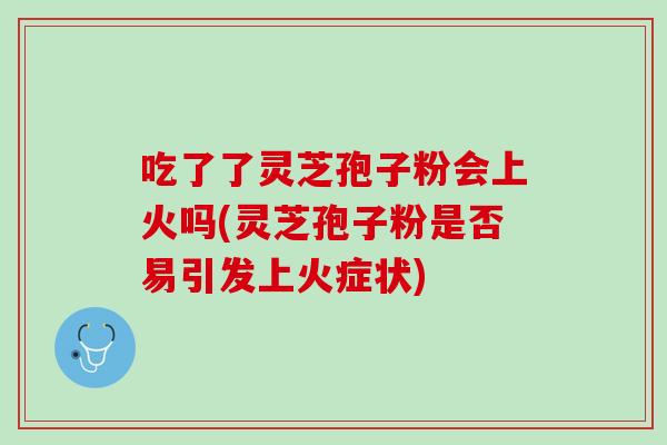吃了了灵芝孢子粉会上火吗(灵芝孢子粉是否易引发上火症状)