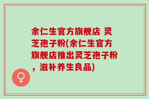余仁生官方旗舰店 灵芝孢子粉(余仁生官方旗舰店推出灵芝孢子粉，滋补养生良品)