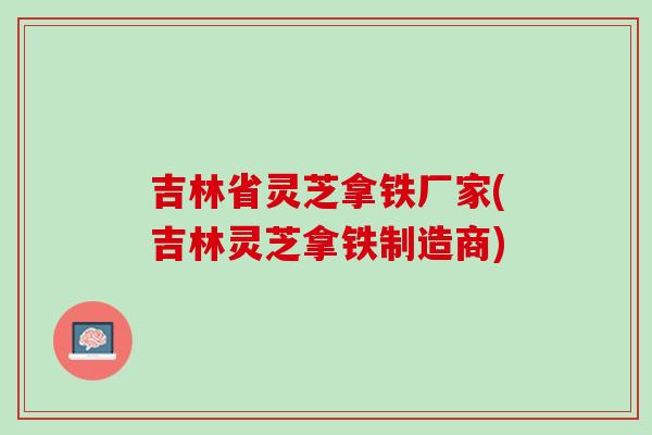 吉林省灵芝拿铁厂家(吉林灵芝拿铁制造商)