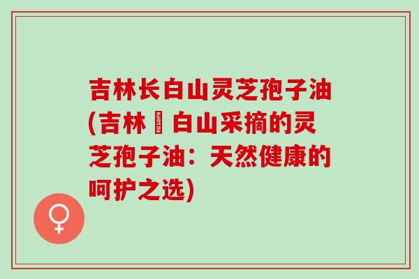 吉林长白山灵芝孢子油(吉林長白山采摘的灵芝孢子油：天然健康的呵护之选)
