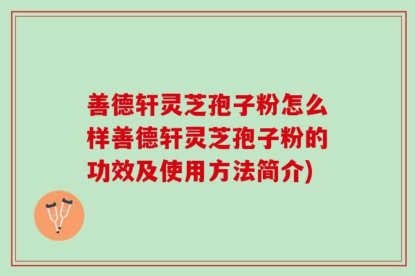 善德轩灵芝孢子粉怎么样善德轩灵芝孢子粉的功效及使用方法简介)