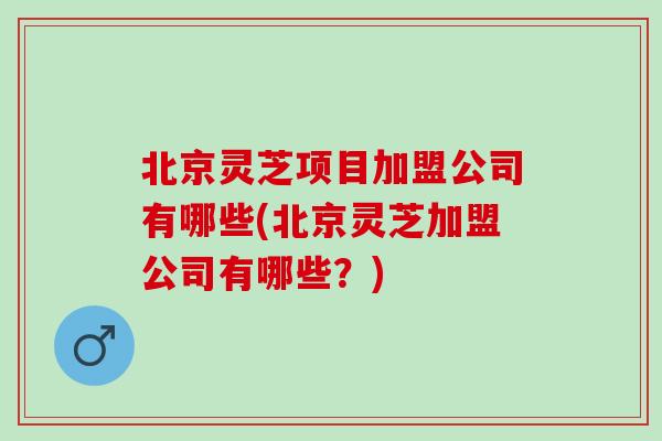北京灵芝项目加盟公司有哪些(北京灵芝加盟公司有哪些?) 北京灵芝项目加盟公司有哪些(北京灵芝加盟公司有哪些?)