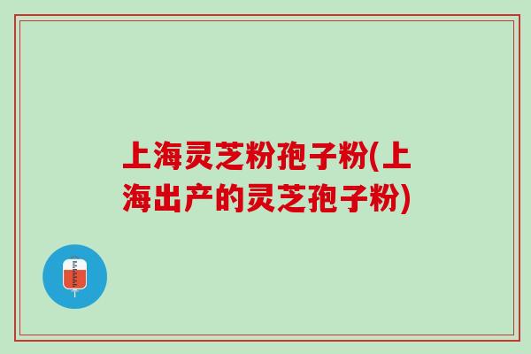 上海灵芝粉孢子粉(上海出产的灵芝孢子粉)