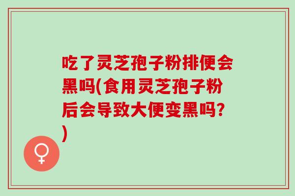 吃了灵芝孢子粉排便会黑吗(食用灵芝孢子粉后会导致大便变黑吗?) 吃了灵芝孢子粉排便会黑吗(食用灵芝孢子粉后会导致大便变黑吗?)
