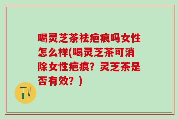 喝灵芝茶祛疤痕吗女性怎么样(喝灵芝茶可消除女性疤痕？灵芝茶是否有效？)