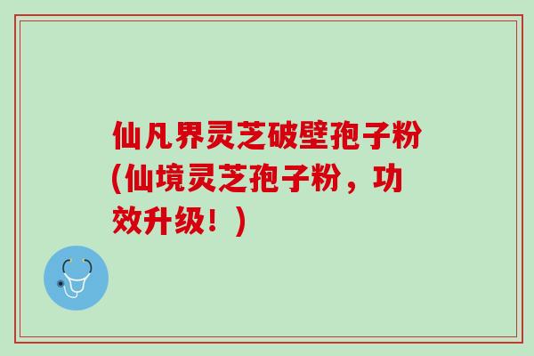 仙凡界灵芝破壁孢子粉(仙境灵芝孢子粉,功效升级!) 仙凡界灵芝破壁孢子粉(仙境灵芝孢子粉,功效升级!)