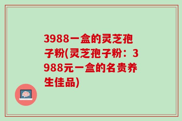 3988一盒的灵芝孢子粉(灵芝孢子粉：3988元一盒的名贵养生佳品)