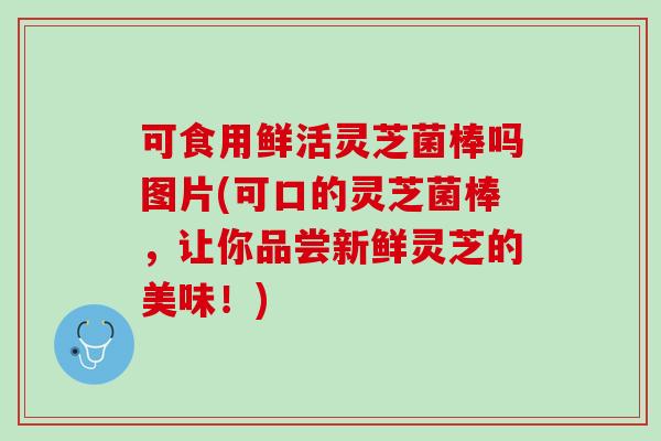 可食用鲜活灵芝菌棒吗图片(可口的灵芝菌棒，让你品尝新鲜灵芝的美味！)