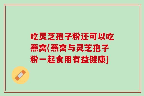 吃灵芝孢子粉还可以吃燕窝(燕窝与灵芝孢子粉一起食用有益健康) 吃灵芝孢子粉还可以吃燕窝(燕窝与灵芝孢子粉一起食用有益健康)
