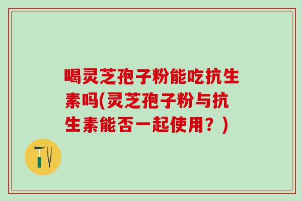 喝灵芝孢子粉能吃抗生素吗(灵芝孢子粉与抗生素能否一起使用?) 喝灵芝孢子粉能吃抗生素吗(灵芝孢子粉与抗生素能否一起使用?)