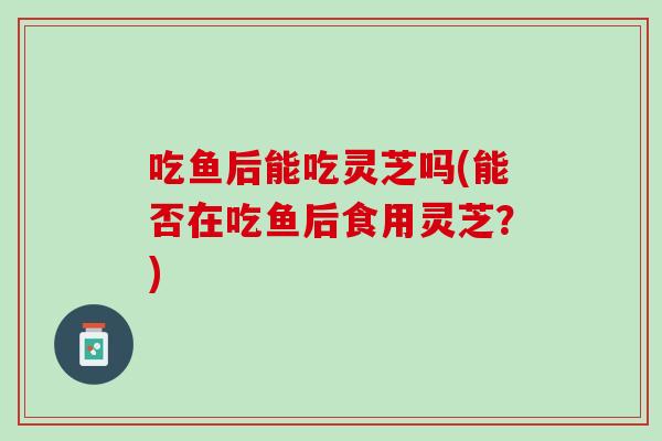 吃鱼后能吃灵芝吗(能否在吃鱼后食用灵芝？)