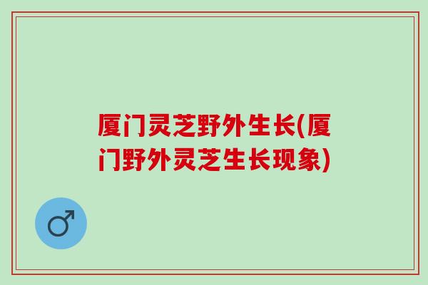 厦门灵芝野外生长(厦门野外灵芝生长现象)