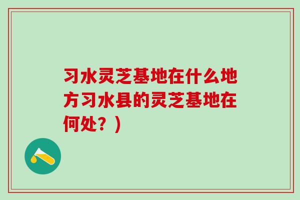 习水灵芝基地在什么地方习水县的灵芝基地在何处?) 习水灵芝基地在什么地方习水县的灵芝基地在何处?)