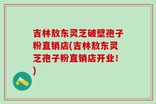 吉林敖东灵芝破壁孢子粉直销店(吉林敖东灵芝孢子粉直销店开业！)
