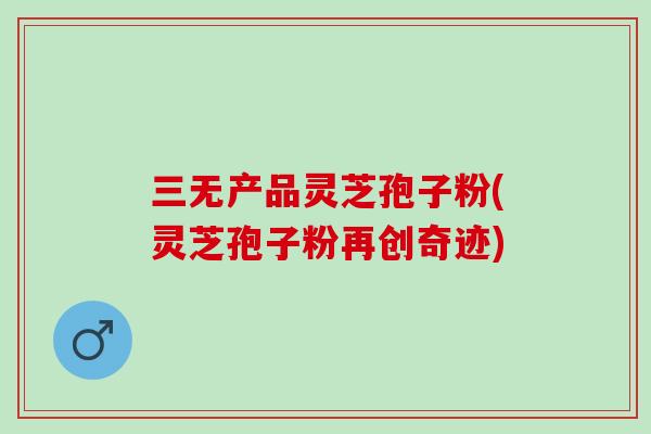 三无产品灵芝孢子粉(灵芝孢子粉再创奇迹)