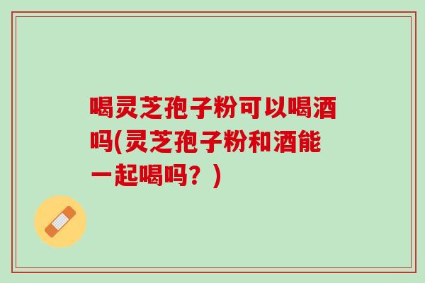 喝灵芝孢子粉可以喝酒吗(灵芝孢子粉和酒能一起喝吗？)