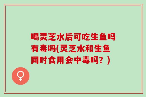喝灵芝水后可吃生鱼吗有毒吗(灵芝水和生鱼同时食用会中毒吗？)