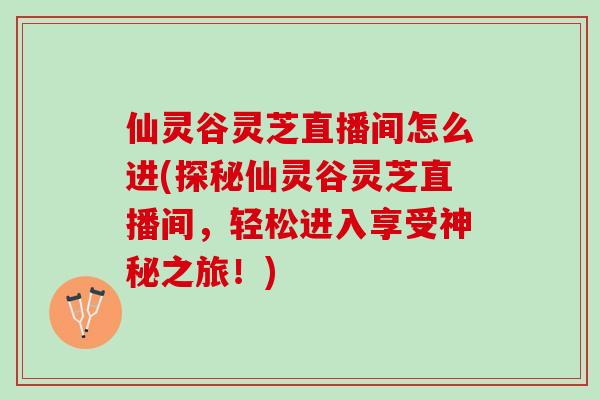 仙灵谷灵芝直播间怎么进(探秘仙灵谷灵芝直播间,轻松进入享受神秘之旅!) 仙灵谷灵芝直播间怎么进(探秘仙灵谷灵芝直播间,轻松进入享受神秘之旅!)