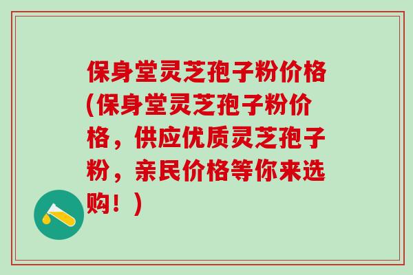 保身堂灵芝孢子粉价格(保身堂灵芝孢子粉价格，供应优质灵芝孢子粉，亲民价格等你来选购！)